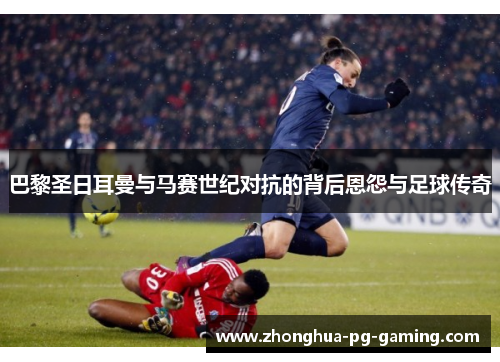 巴黎圣日耳曼与马赛世纪对抗的背后恩怨与足球传奇