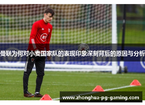 曼联为何对小麦国家队的表现印象深刻背后的原因与分析