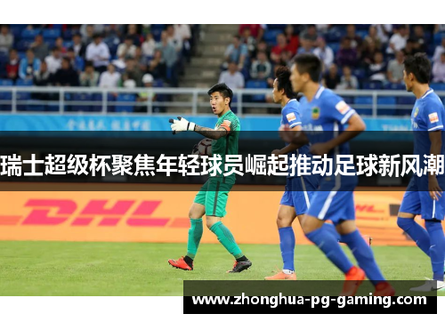 瑞士超级杯聚焦年轻球员崛起推动足球新风潮