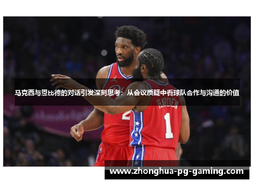 马克西与恩比德的对话引发深刻思考：从会议质疑中看球队合作与沟通的价值
